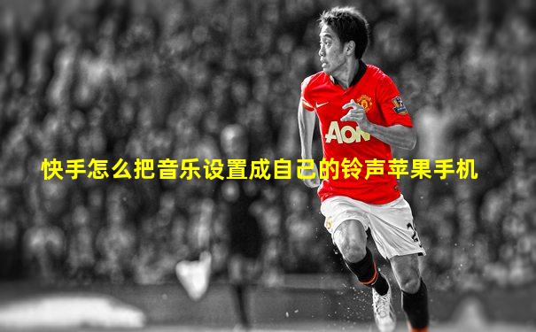 快手怎么把音乐设置成自己的铃声苹果手机