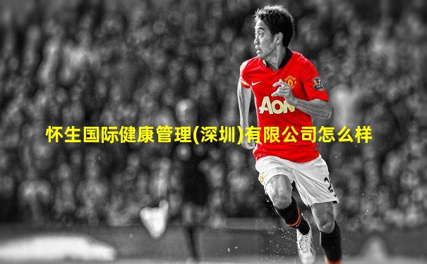 怀生国际健康管理(深圳)有限公司怎么样