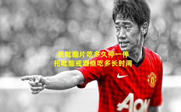 托吡酯片吃多久停一停托吡酯戒酒瘾吃多长时间