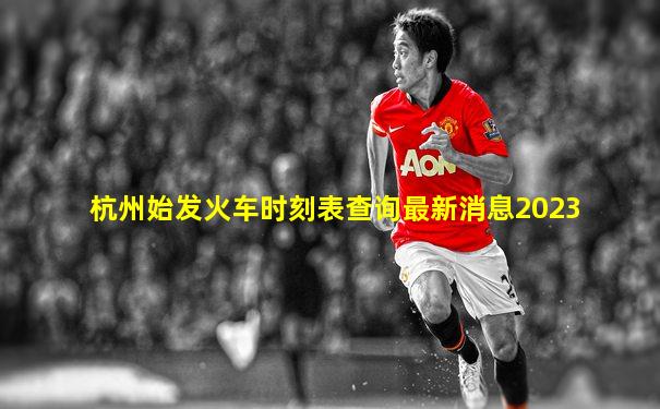 杭州始发火车时刻表查询最新消息2023