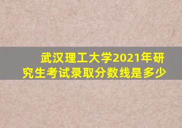 武汉理工大学2021年研究生考试录取分数线是多少