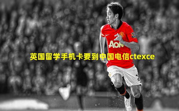 英国留学手机卡要到中国电信ctexce